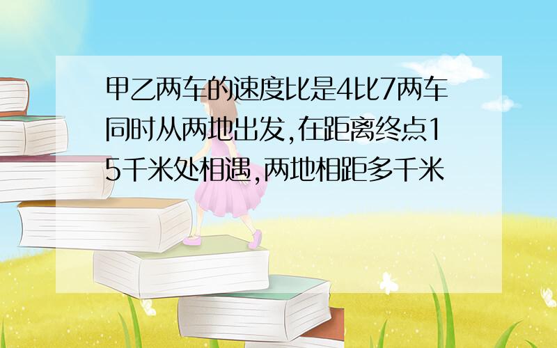 甲乙两车的速度比是4比7两车同时从两地出发,在距离终点15千米处相遇,两地相距多千米