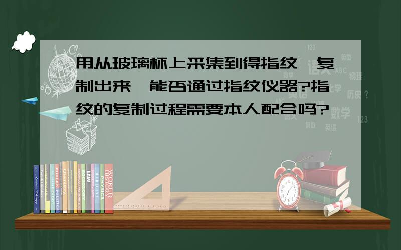 用从玻璃杯上采集到得指纹,复制出来,能否通过指纹仪器?指纹的复制过程需要本人配合吗?