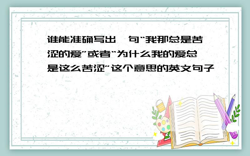 谁能准确写出一句“我那总是苦涩的爱”或者“为什么我的爱总是这么苦涩”这个意思的英文句子