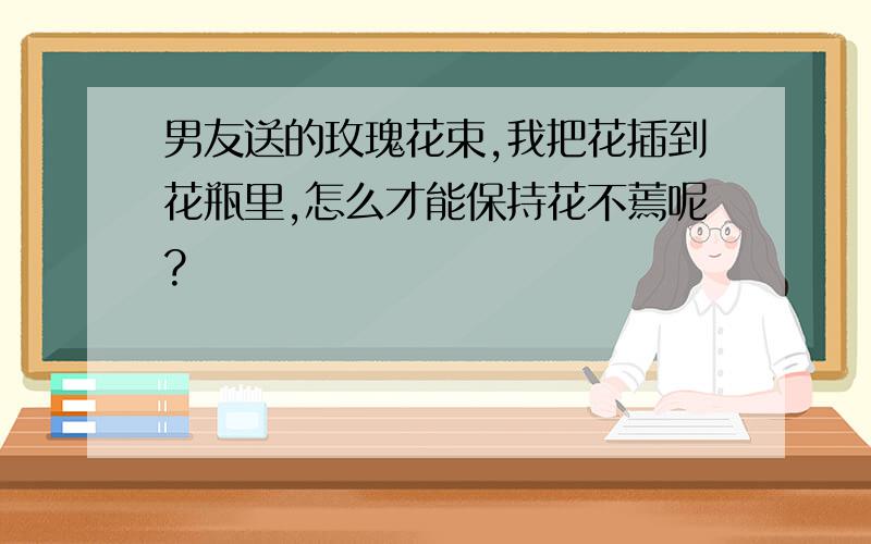 男友送的玫瑰花束,我把花插到花瓶里,怎么才能保持花不蔫呢?