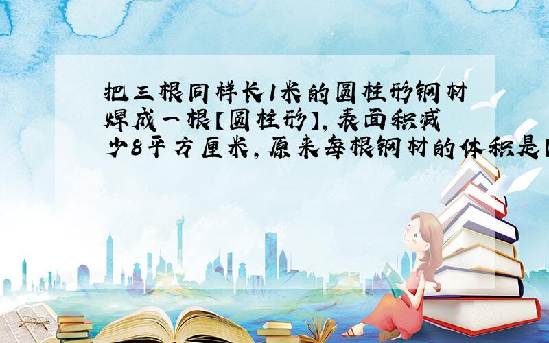 把三根同样长1米的圆柱形钢材焊成一根【圆柱形】,表面积减少8平方厘米,原来每根钢材的体积是【】立方厘米