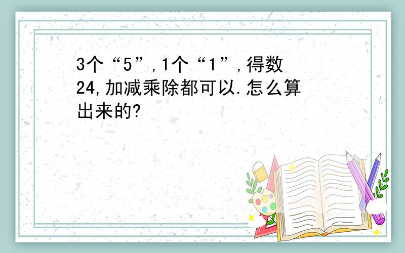 3个“5”,1个“1”,得数24,加减乘除都可以.怎么算出来的?