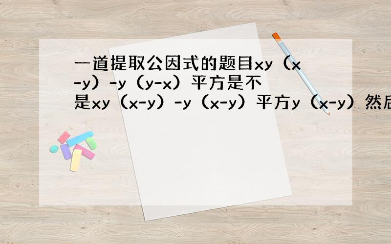 一道提取公因式的题目xy（x-y）-y（y-x）平方是不是xy（x-y）-y（x-y）平方y（x-y）然后乘什么啊说清楚