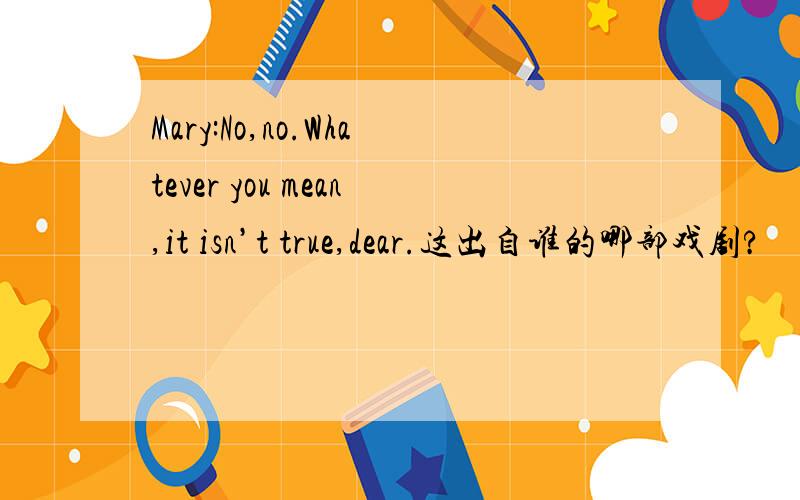 Mary:No,no.Whatever you mean,it isn’t true,dear.这出自谁的哪部戏剧?