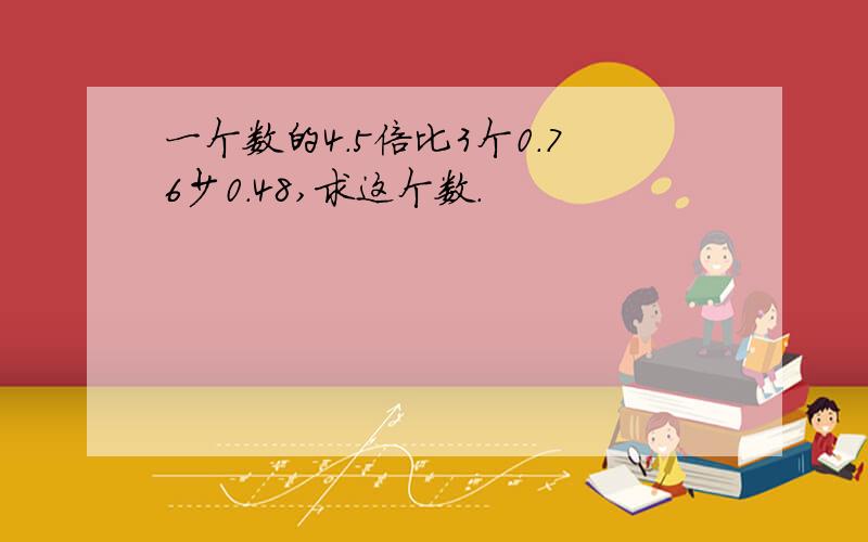 一个数的4.5倍比3个0.76少0.48,求这个数.