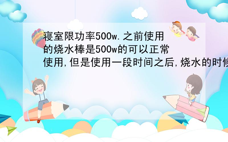 寝室限功率500w.之前使用的烧水棒是500w的可以正常使用,但是使用一段时间之后,烧水的时候突然跳闸了.