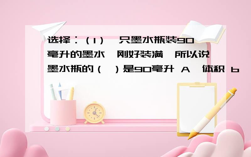 选择：（1）一只墨水瓶装90毫升的墨水,刚好装满,所以说墨水瓶的（ ）是90毫升 A,体积 b,容积 C,重量