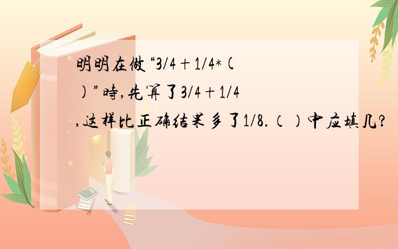 明明在做“3/4+1/4*()”时,先算了3/4+1/4,这样比正确结果多了1/8.（）中应填几?