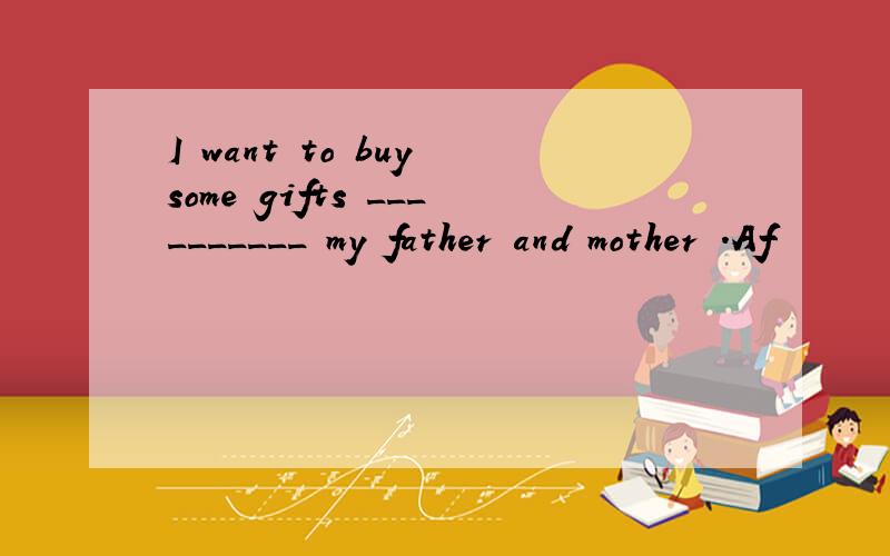 I want to buy some gifts __________ my father and mother .Af