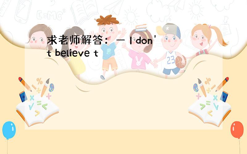 求老师解答：— I don't believe t