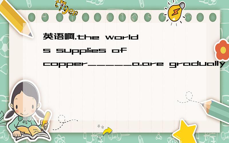 英语啊.the world's supplies of copper_____a.are gradually exhau