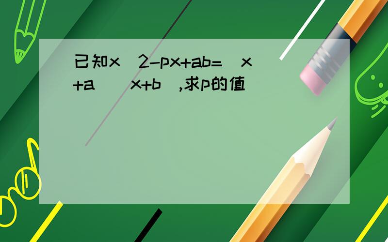 已知x^2-px+ab=(x+a)(x+b),求p的值