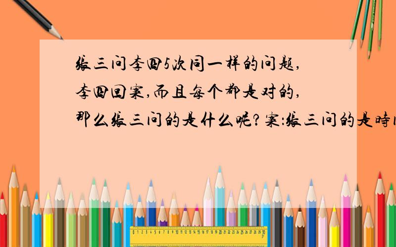 张三问李四5次同一样的问题,李四回案,而且每个都是对的,那么张三问的是什么呢?案：张三问的是时间.