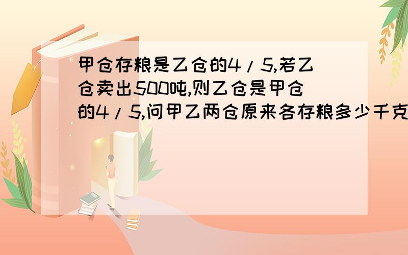 甲仓存粮是乙仓的4/5,若乙仓卖出500吨,则乙仓是甲仓的4/5,问甲乙两仓原来各存粮多少千克