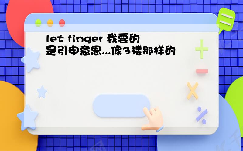 let finger 我要的是引申意思...像3楼那样的