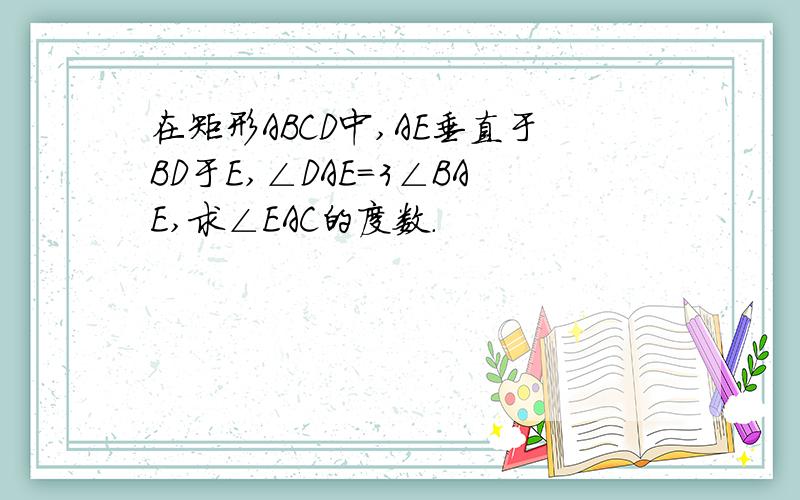 在矩形ABCD中,AE垂直于BD于E,∠DAE=3∠BAE,求∠EAC的度数.