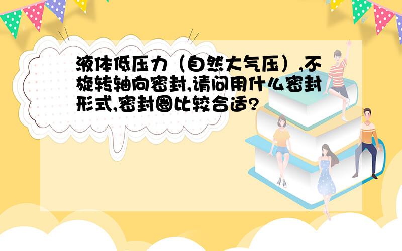 液体低压力（自然大气压）,不旋转轴向密封,请问用什么密封形式,密封圈比较合适?