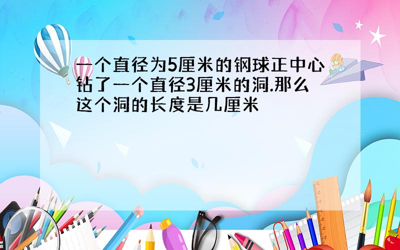 一个直径为5厘米的钢球正中心钻了一个直径3厘米的洞.那么这个洞的长度是几厘米