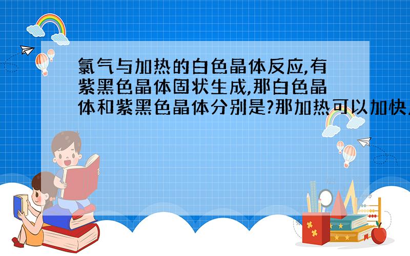 氯气与加热的白色晶体反应,有紫黑色晶体固状生成,那白色晶体和紫黑色晶体分别是?那加热可以加快反应的速