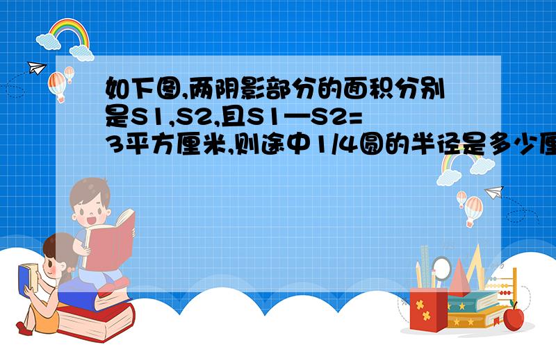 如下图,两阴影部分的面积分别是S1,S2,且S1—S2=3平方厘米,则途中1/4圆的半径是多少厘米?