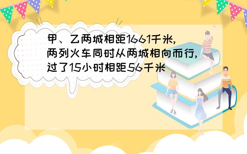 甲、乙两城相距1661千米,两列火车同时从两城相向而行,过了15小时相距56千米