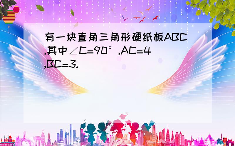 有一块直角三角形硬纸板ABC,其中∠C=90°,AC=4,BC=3.