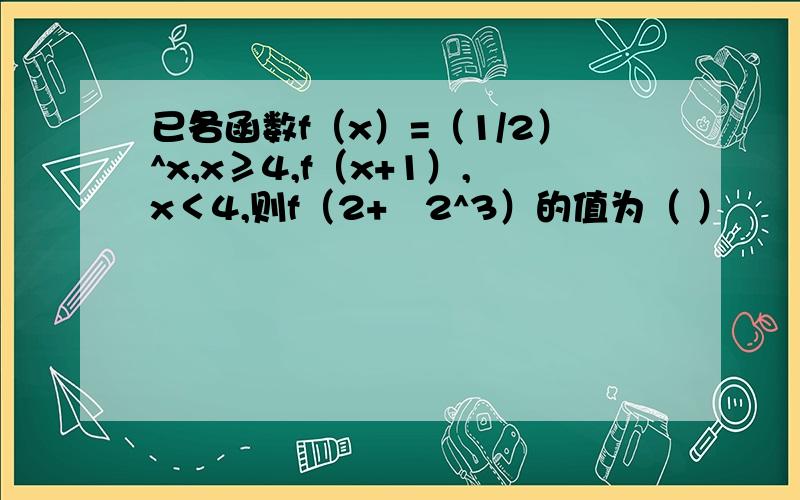 已各函数f（x）=（1/2）^x,x≥4,f（x+1）,x＜4,则f（2+㏒2^3）的值为（ ）