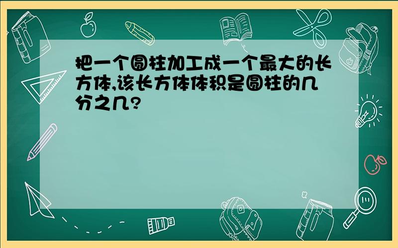 把一个圆柱加工成一个最大的长方体,该长方体体积是圆柱的几分之几?