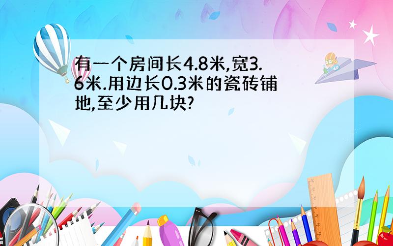 有一个房间长4.8米,宽3.6米.用边长0.3米的瓷砖铺地,至少用几块?