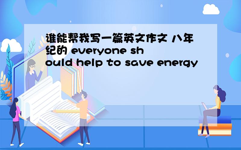 谁能帮我写一篇英文作文 八年纪的 everyone should help to save energy