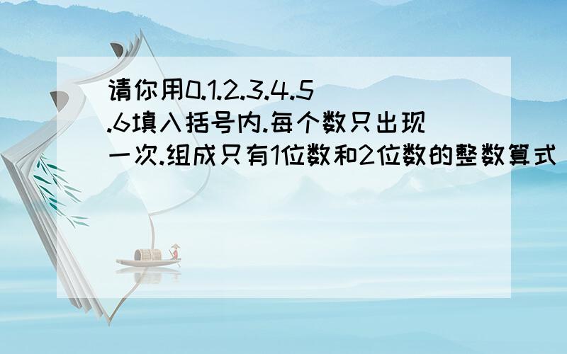 请你用0.1.2.3.4.5.6填入括号内.每个数只出现一次.组成只有1位数和2位数的整数算式