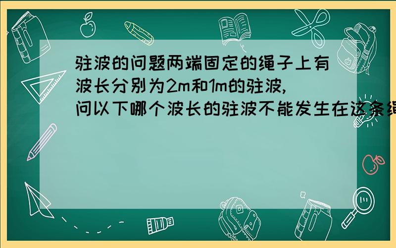 驻波的问题两端固定的绳子上有波长分别为2m和1m的驻波,问以下哪个波长的驻波不能发生在这条绳子上?A.4m B.2.5m