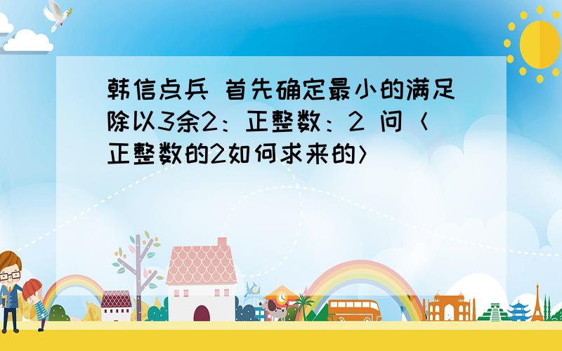 韩信点兵 首先确定最小的满足除以3余2：正整数：2 问＜正整数的2如何求来的＞