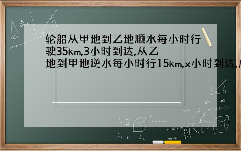 轮船从甲地到乙地顺水每小时行驶35km,3小时到达,从乙地到甲地逆水每小时行15km,x小时到达,成什么比例