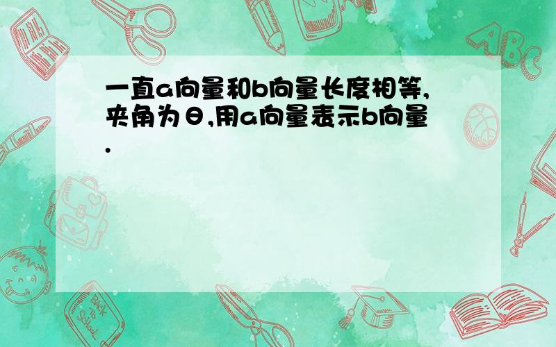 一直a向量和b向量长度相等,夹角为θ,用a向量表示b向量.