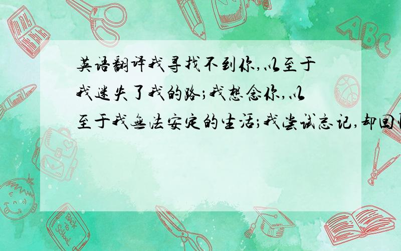 英语翻译我寻找不到你,以至于我迷失了我的路；我想念你,以至于我无法安定的生活；我尝试忘记,却回忆起痛苦；我尝试追求,但你