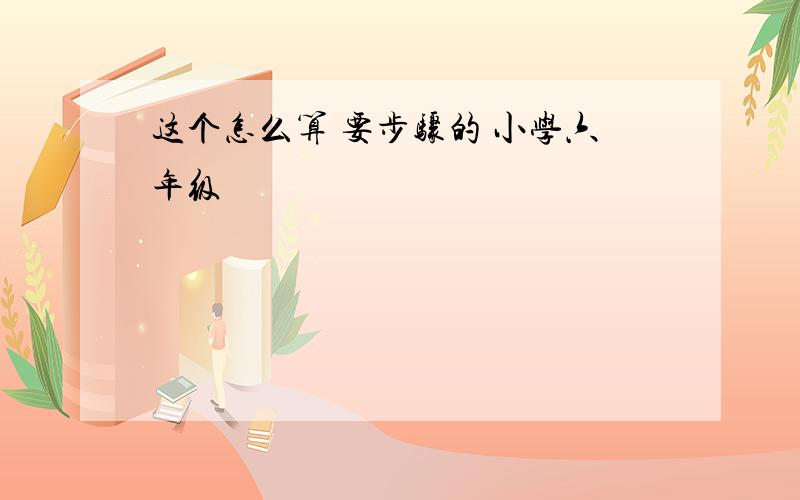 这个怎么算 要步骤的 小学六年级