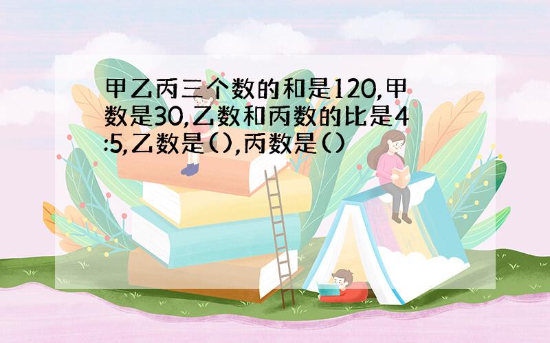 甲乙丙三个数的和是120,甲数是30,乙数和丙数的比是4:5,乙数是(),丙数是()