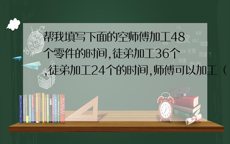 帮我填写下面的空师傅加工48个零件的时间,徒弟加工36个,徒弟加工24个的时间,师傅可以加工（ ）个,师傅加工56个零件