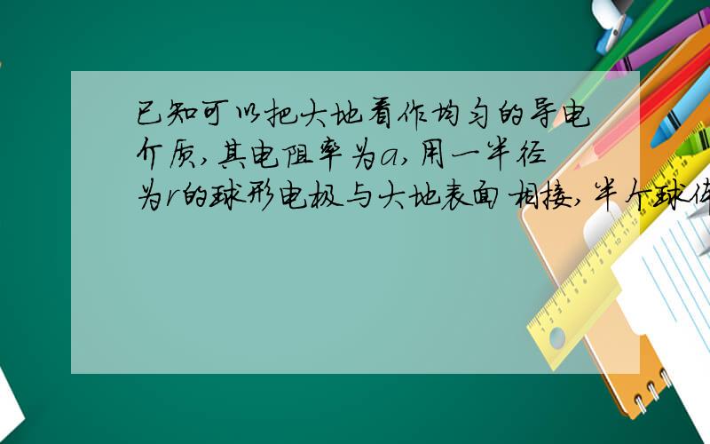 已知可以把大地看作均匀的导电介质,其电阻率为a,用一半径为r的球形电极与大地表面相接,半个球体埋在