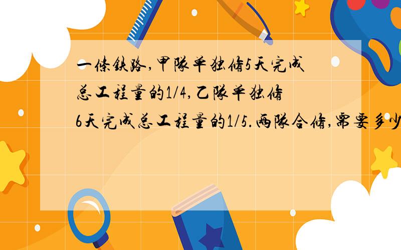 一条铁路,甲队单独修5天完成总工程量的1/4,乙队单独修6天完成总工程量的1/5.两队合修,需要多少?