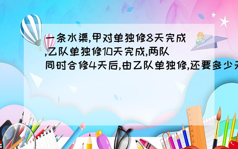 一条水渠,甲对单独修8天完成,乙队单独修10天完成,两队同时合修4天后,由乙队单独修,还要多少天完成?