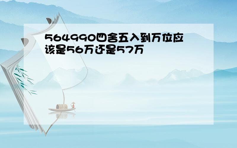 564990四舍五入到万位应该是56万还是57万