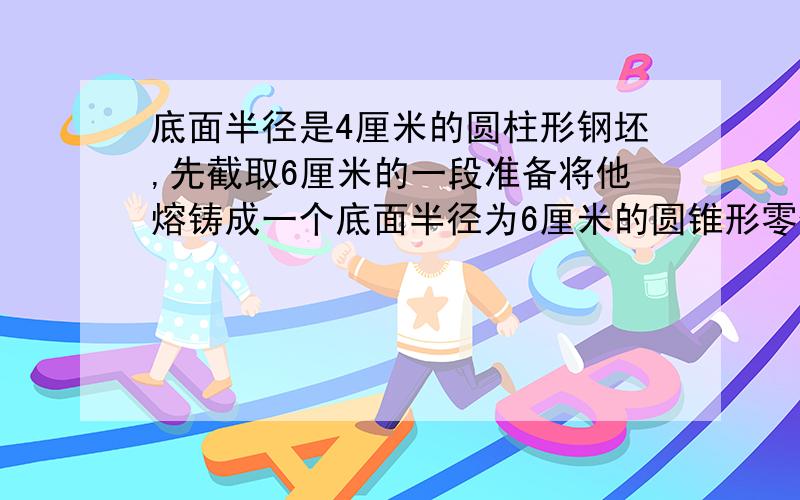 底面半径是4厘米的圆柱形钢坯,先截取6厘米的一段准备将他熔铸成一个底面半径为6厘米的圆锥形零件,制作好的