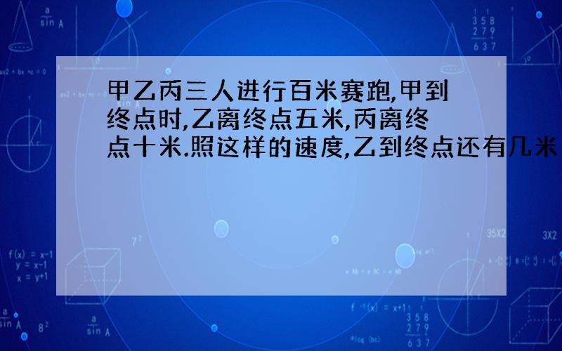 甲乙丙三人进行百米赛跑,甲到终点时,乙离终点五米,丙离终点十米.照这样的速度,乙到终点还有几米