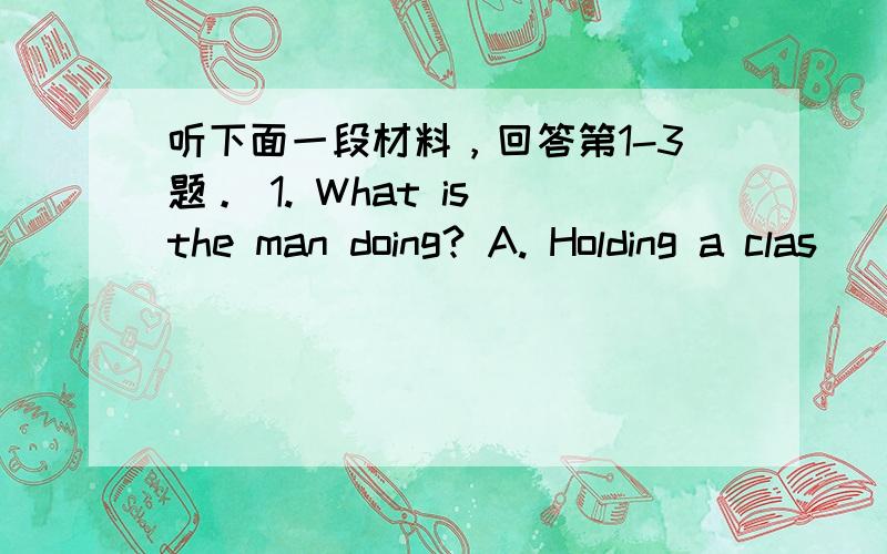 听下面一段材料，回答第1-3题。 1. What is the man doing? A. Holding a clas