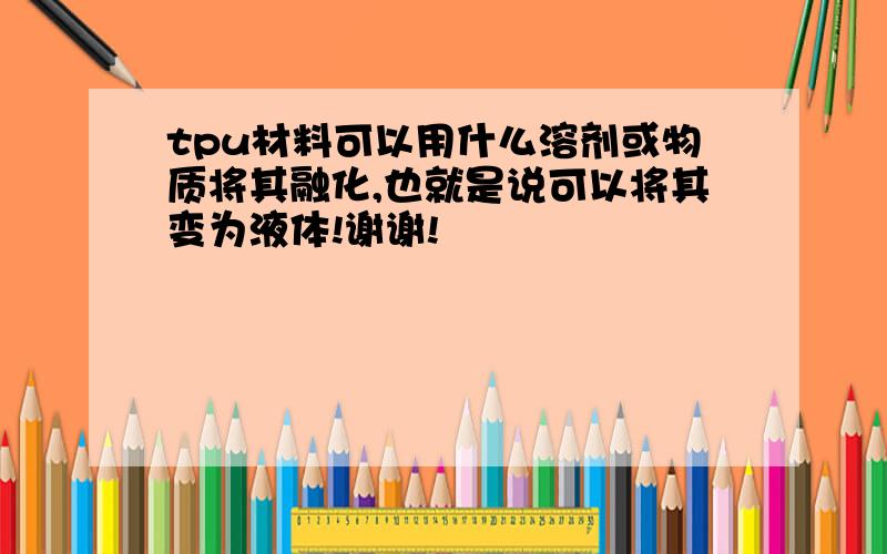 tpu材料可以用什么溶剂或物质将其融化,也就是说可以将其变为液体!谢谢!