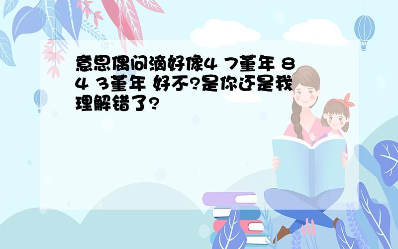 意思偶问滴好像4 7堇年 84 3堇年 好不?是你还是我理解错了?