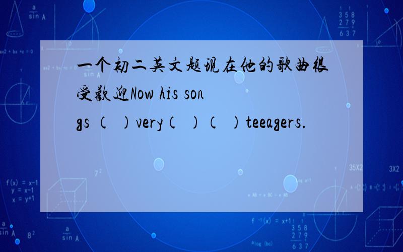 一个初二英文题现在他的歌曲很受欢迎Now his songs （ ）very（ ）（ ）teeagers.