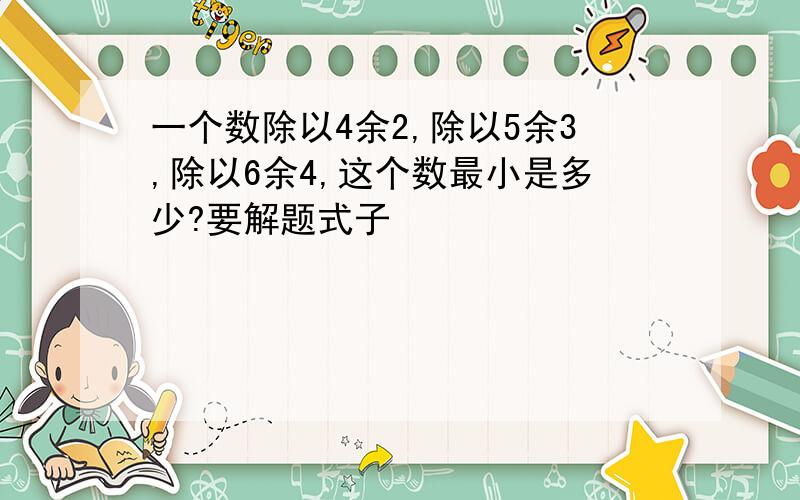 一个数除以4余2,除以5余3,除以6余4,这个数最小是多少?要解题式子